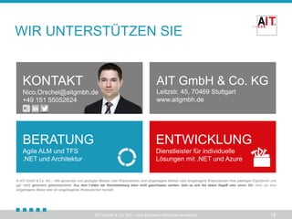 WIR UNTERSTÜTZEN SIE

KONTAKT

AIT GmbH & Co. KG

Nico.Orschel@aitgmbh.de
info@aitgmbh.de
+49 711 49066430
151 55052624

Leitzstr. 45, 70469 Stuttgart
www.aitgmbh.de

BERATUNG

ENTWICKLUNG

Agile ALM und TFS
.NET und Architektur

Dienstleister für individuelle
Lösungen mit .NET und Azure

© AIT GmbH & Co. KG – Alle genannten und gezeigten Marken oder Warenzeichen sind eingetragene Marken oder eingetragene Warenzeichen ihrer jeweiligen Eigentümer und
ggf. nicht gesondert gekennzeichnet. Aus dem Fehlen der Kennzeichnung kann nicht geschlossen werden, dass es sich bei einem Begriﬀ oder einem Bild nicht um eine
Fehlen der Kennzeichnung kann nicht geschlossen werden, daß es sich bei einem Begriﬀ
eingetragene Marke oder ein eingetragenes Warenzeichen handelt.

AIT GmbH & Co. KG – Ihre Software effizienter entwickelt

18

 