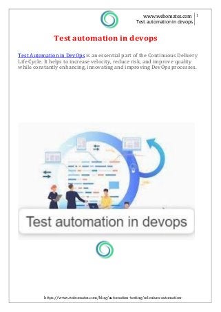 https://www.webomates.com/blog/automation-testing/selenium-automation-
wont-get-you-to-devops/
www.webomates.com 1
Test automation in devops
Test automation in devops
Test Automation in DevOps is an essential part of the Continuous Delivery
Life Cycle. It helps to increase velocity, reduce risk, and improve quality
while constantly enhancing, innovating and improving DevOps processes.
 