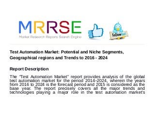 Test Automation Market: Potential and Niche Segments,
Geographical regions and Trends to 2016 - 2024
Report Description
The “Test Automation Market” report provides analysis of the global
test automation market for the period 2014–2024, wherein the years
from 2016 to 2024 is the forecast period and 2015 is considered as the
base year. The report precisely covers all the major trends and
technologies playing a major role in the test automation market’s
 