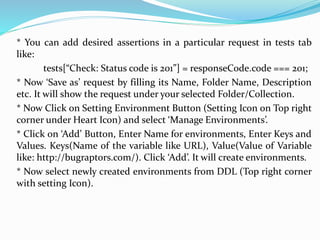 * You can add desired assertions in a particular request in tests tab
like:
tests[“Check: Status code is 201”] = responseCode.code === 201;
* Now ‘Save as’ request by filling its Name, Folder Name, Description
etc. It will show the request under your selected Folder/Collection.
* Now Click on Setting Environment Button (Setting Icon on Top right
corner under Heart Icon) and select ‘Manage Environments’.
* Click on ‘Add’ Button, Enter Name for environments, Enter Keys and
Values. Keys(Name of the variable like URL), Value(Value of Variable
like: http://bugraptors.com/). Click ‘Add’. It will create environments.
* Now select newly created environments from DDL (Top right corner
with setting Icon).
 