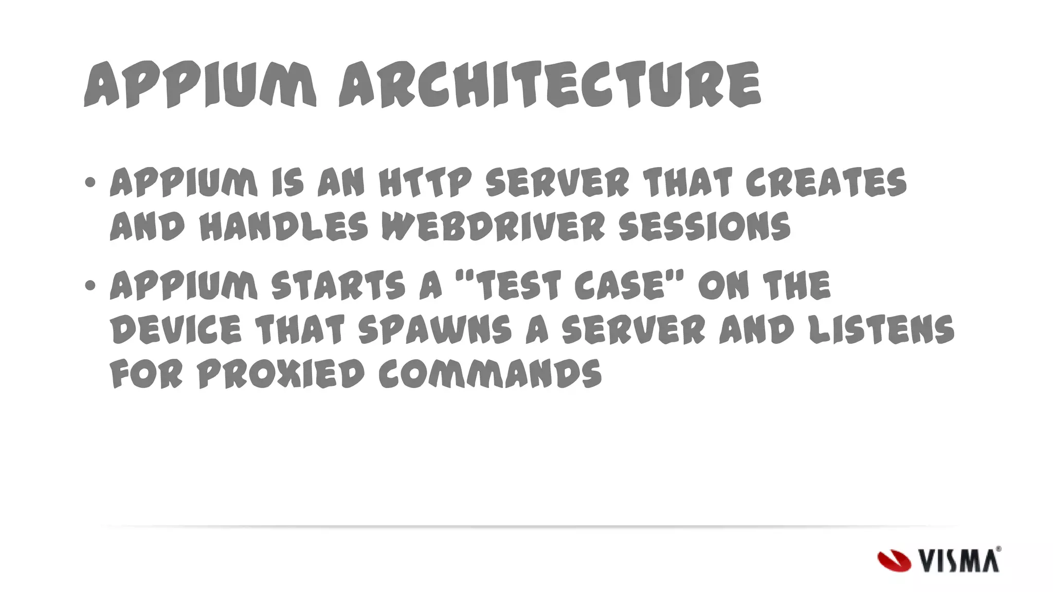 Appium architecture
• Appium is an HTTP server that creates
and handles WebDriver sessions
• Appium starts a “test case” on the
device that spawns a server and listens
for proxied commands

 