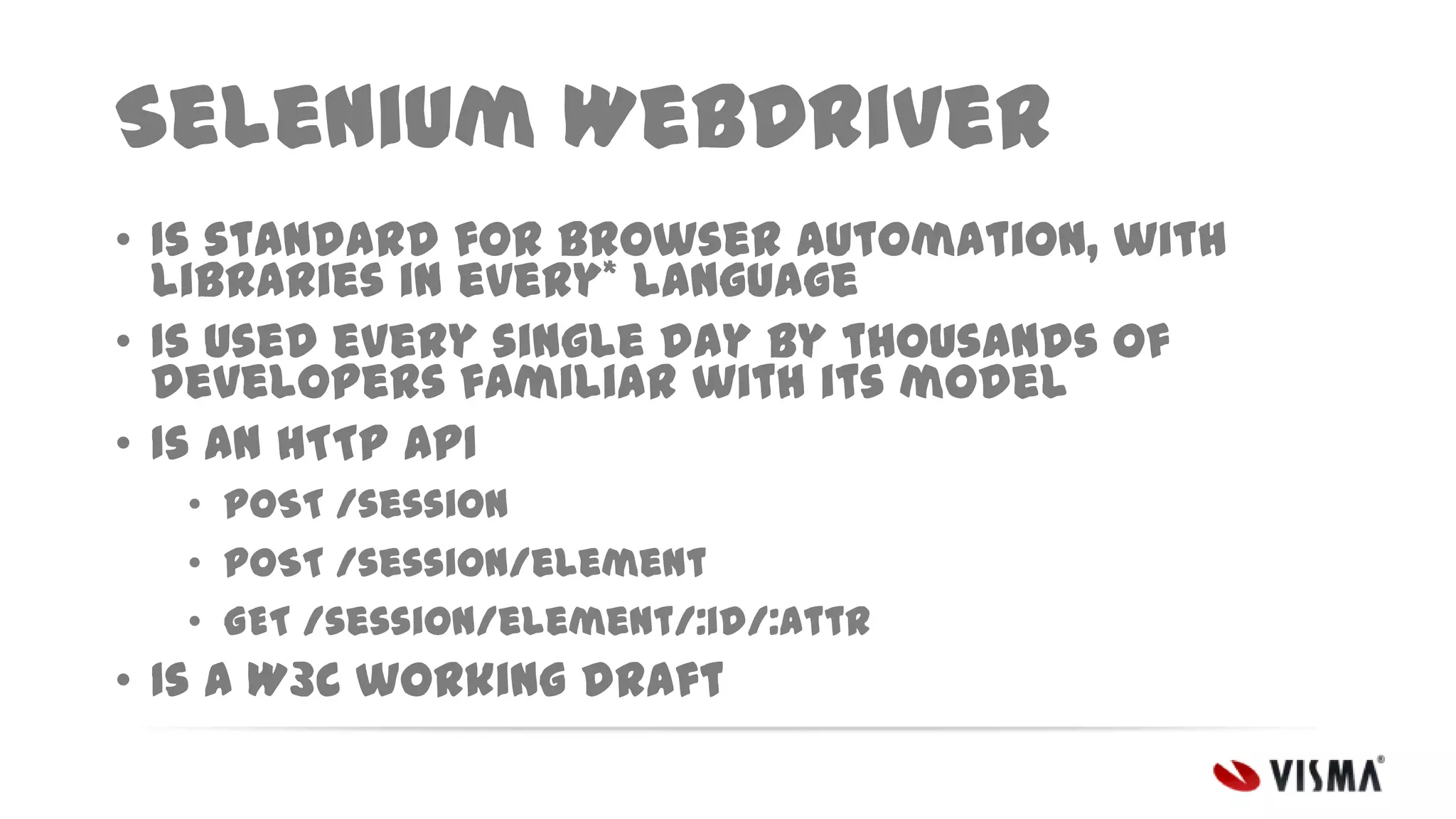 Selenium WebDriver
• Is standard for browser automation, with
libraries in every* language
• Is used every single day by thousands of
developers familiar with its model
• Is an HTTP API
• POST /session
• POST /session/element
• GET /session/element/:id/:attr

• Is a W3C working draft

 
