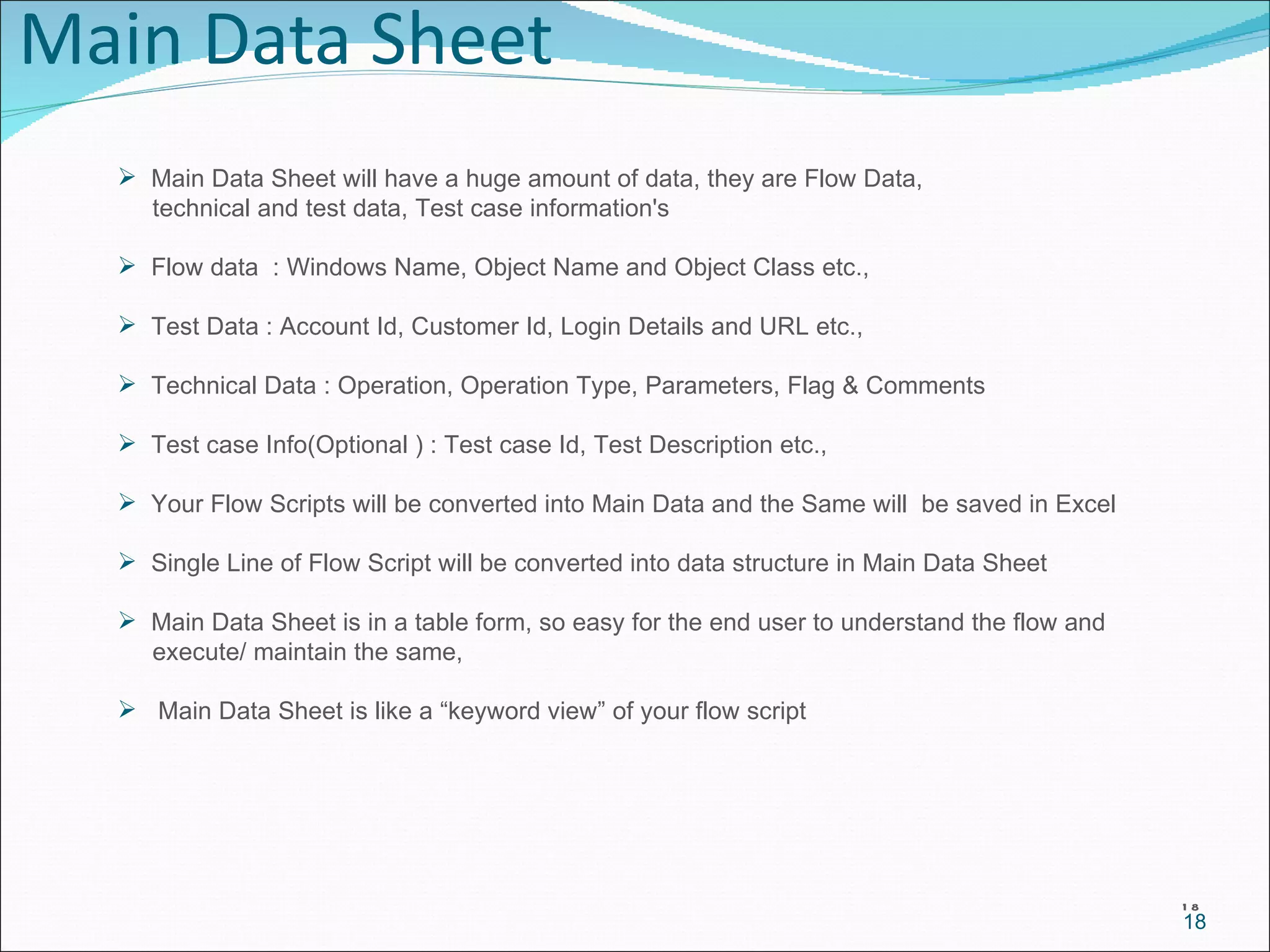 Main Data Sheet Main Data Sheet will have a huge amount of data, they are Flow Data,  technical and test data, Test case information's Flow data  : Windows Name, Object Name and Object Class etc.,  Test Data : Account Id, Customer Id, Login Details and URL etc., Technical Data : Operation, Operation Type, Parameters, Flag & Comments Test case Info(Optional ) : Test case Id, Test Description etc., Your Flow Scripts will be converted into Main Data and the Same will  be saved in Excel Single Line of Flow Script will be converted into data structure in Main Data Sheet Main Data Sheet is in a table form, so easy for the end user to understand the flow and  execute/ maintain the same, Main Data Sheet is like a “keyword view” of your flow script 