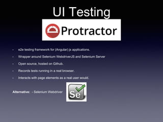 UI Testing
• e2e testing framework for (Angular) js applications.
• Wrapper around Selenium WebdriverJS and Selenium Server
• Open source, hosted on Github.
• Records tests running in a real browser.
• Interacts with page elements as a real user would.
Alternative: - Selenium Webdriver
 