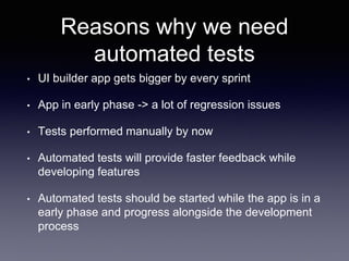 Reasons why we need
automated tests
• UI builder app gets bigger by every sprint
• App in early phase -> a lot of regression issues
• Tests performed manually by now
• Automated tests will provide faster feedback while
developing features
• Automated tests should be started while the app is in a
early phase and progress alongside the development
process
 