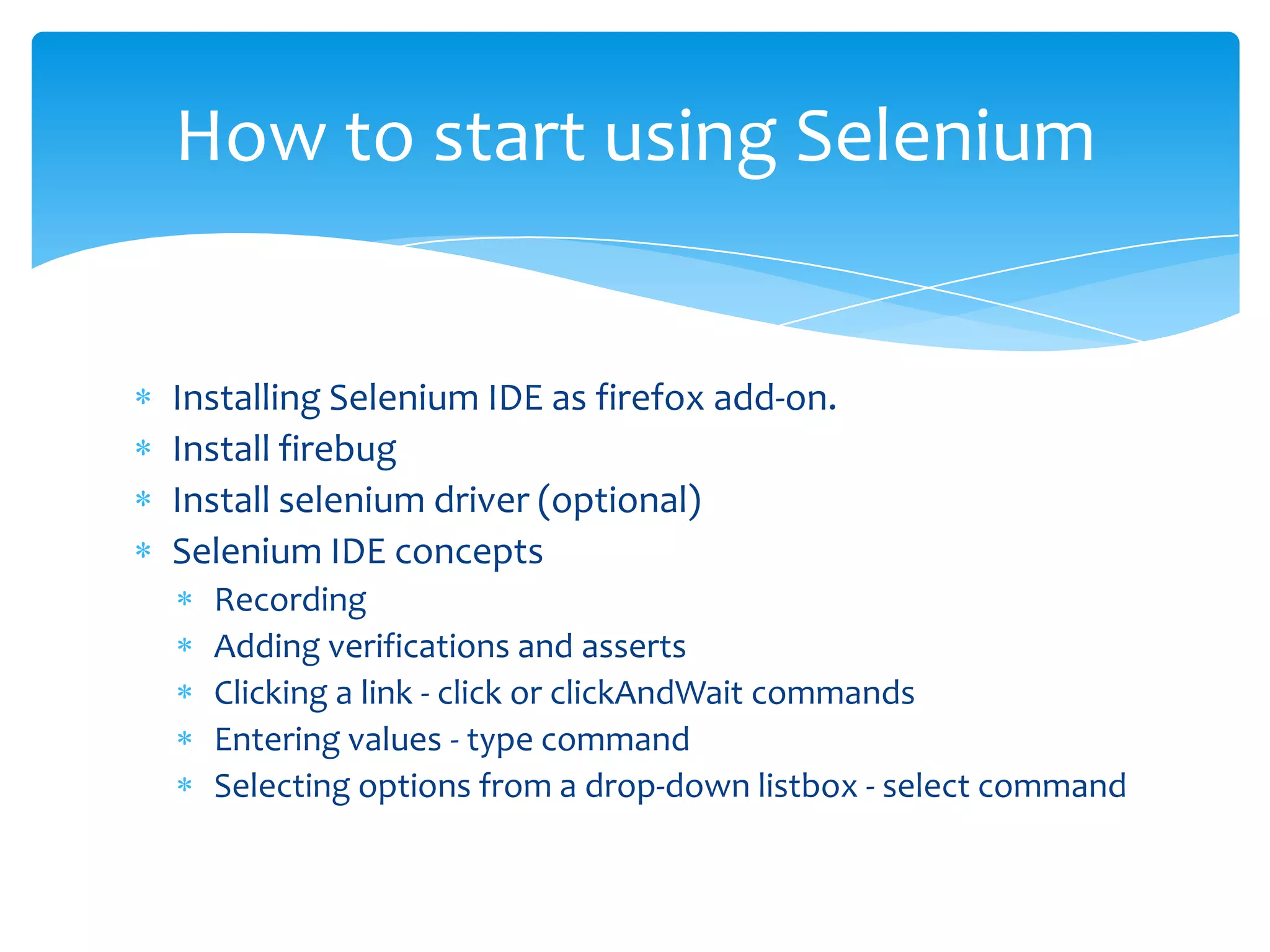 How to start using Selenium


Installing Selenium IDE as firefox add-on.
Install firebug
Install selenium driver (optional)
Selenium IDE concepts
  Recording
  Adding verifications and asserts
  Clicking a link - click or clickAndWait commands
  Entering values - type command
  Selecting options from a drop-down listbox - select command
 