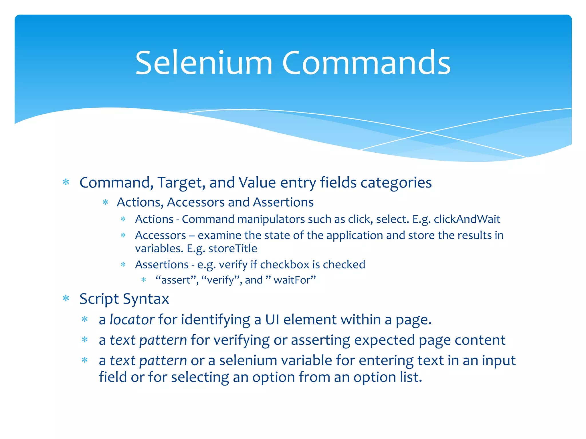 Selenium Commands


Command, Target, and Value entry fields categories
     Actions, Accessors and Assertions
        Actions - Command manipulators such as click, select. E.g. clickAndWait
        Accessors – examine the state of the application and store the results in
        variables. E.g. storeTitle
        Assertions - e.g. verify if checkbox is checked
            “assert”, “verify”, and ” waitFor”
Script Syntax
  a locator for identifying a UI element within a page.
  a text pattern for verifying or asserting expected page content
  a text pattern or a selenium variable for entering text in an input
  field or for selecting an option from an option list.
 