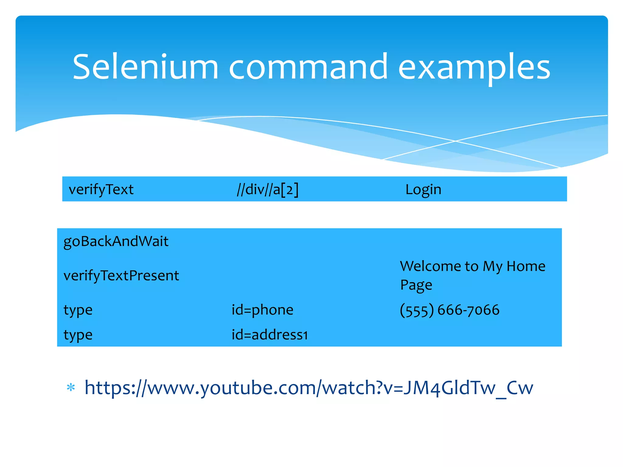 Selenium command examples


verifyText          //div//a[2]   Login


goBackAndWait
                                  Welcome to My Home
verifyTextPresent
                                  Page
type                id=phone      (555) 666-7066
type                id=address1


   https://www.youtube.com/watch?v=JM4GldTw_Cw
 