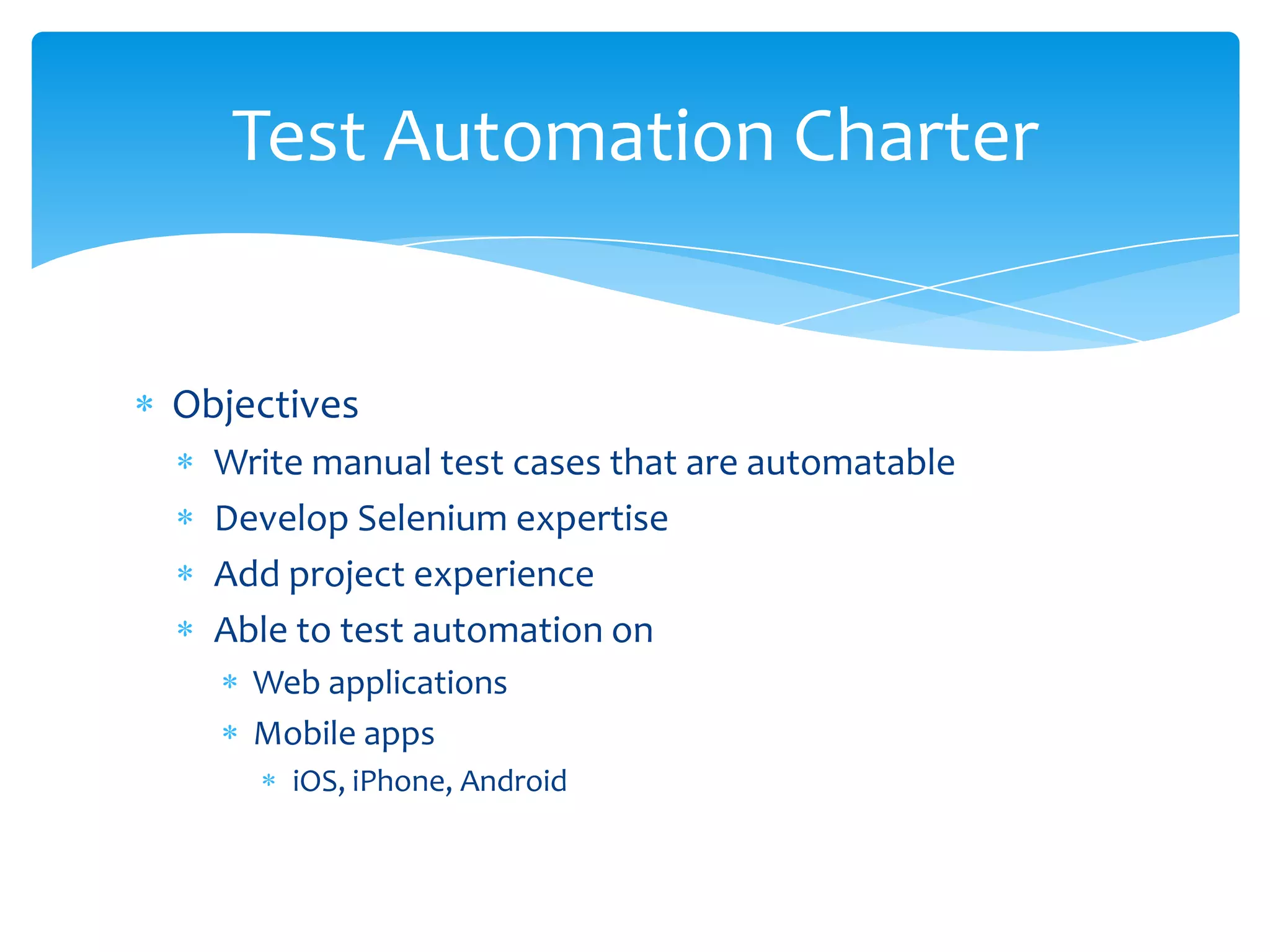 Test Automation Charter


Objectives
  Write manual test cases that are automatable
  Develop Selenium expertise
  Add project experience
  Able to test automation on
    Web applications
    Mobile apps
      iOS, iPhone, Android
 