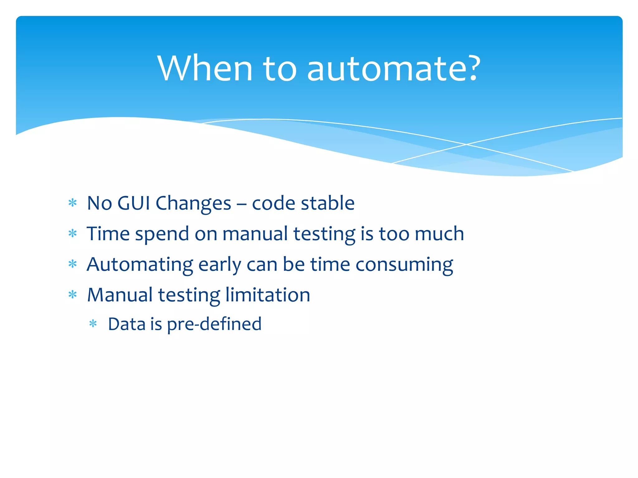 When to automate?


No GUI Changes – code stable
Time spend on manual testing is too much
Automating early can be time consuming
Manual testing limitation
  Data is pre-defined
 