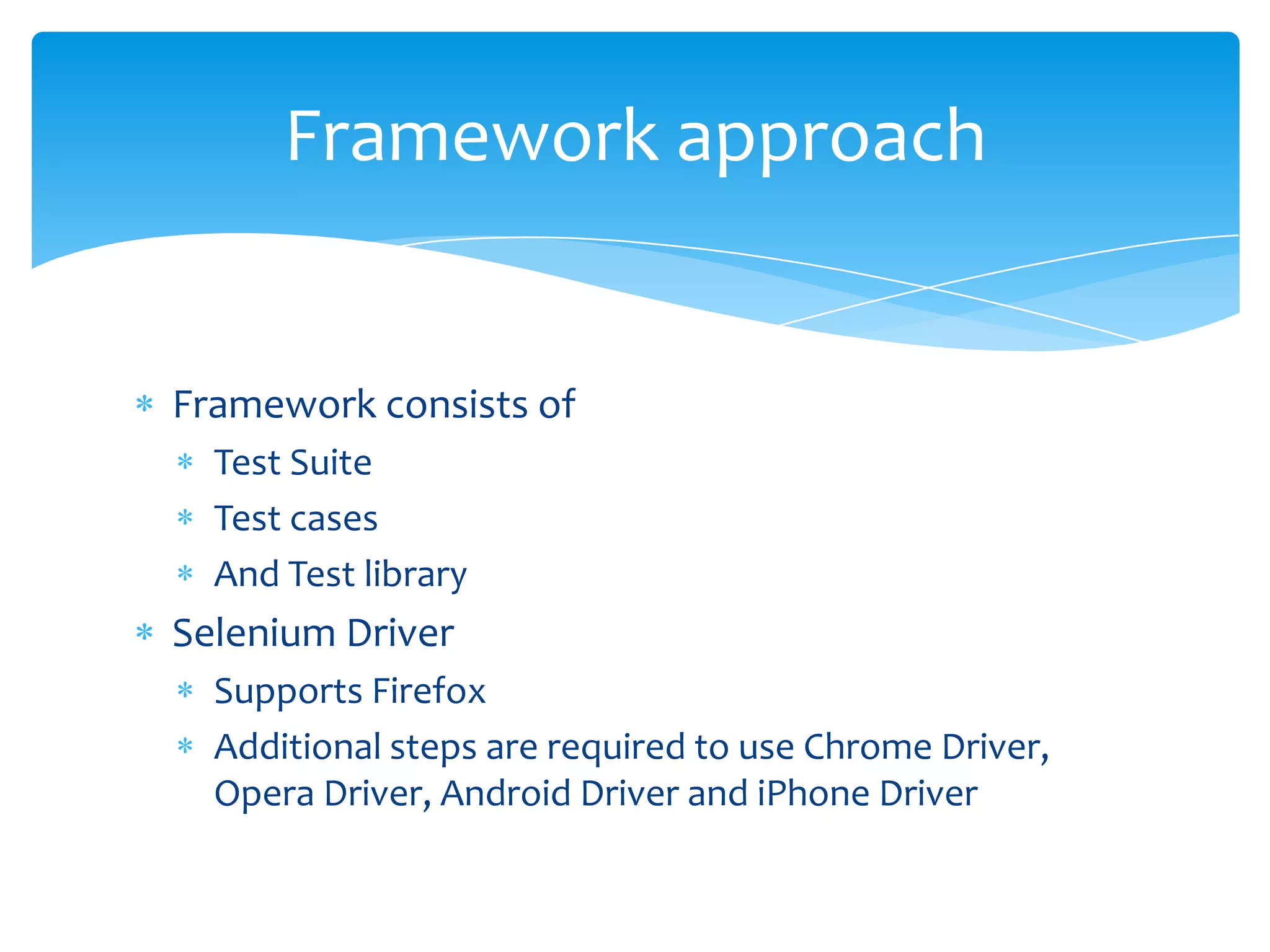 Framework approach


Framework consists of
  Test Suite
  Test cases
  And Test library
Selenium Driver
  Supports Firefox
  Additional steps are required to use Chrome Driver,
  Opera Driver, Android Driver and iPhone Driver
 