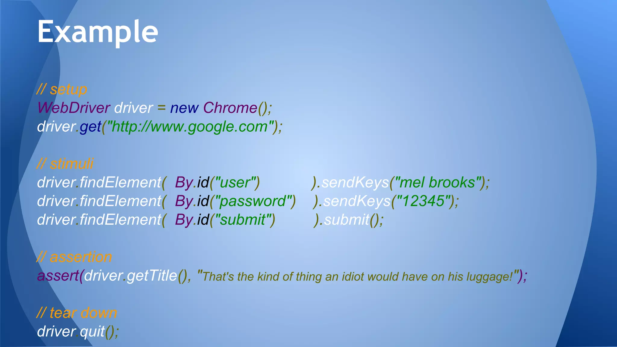 // setup
WebDriver driver = new Chrome();
driver.get("http://www.google.com");
// stimuli
driver.findElement( By.id("user") ).sendKeys("mel brooks");
driver.findElement( By.id("password") ).sendKeys("12345");
driver.findElement( By.id("submit") ).submit();
// assertion
assert(driver.getTitle(), "That's the kind of thing an idiot would have on his luggage!");
// tear down
driver.quit();
Example
 