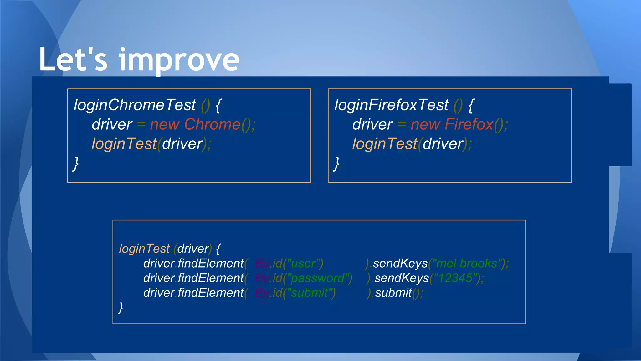Let's improve
loginChromeTest () {
driver = new Chrome();
loginTest(driver);
}
loginFirefoxTest () {
driver = new Firefox();
loginTest(driver);
}
loginTest (driver) {
driver.findElement( By.id("user") ).sendKeys("mel brooks");
driver.findElement( By.id("password") ).sendKeys("12345");
driver.findElement( By.id("submit") ).submit();
}
 