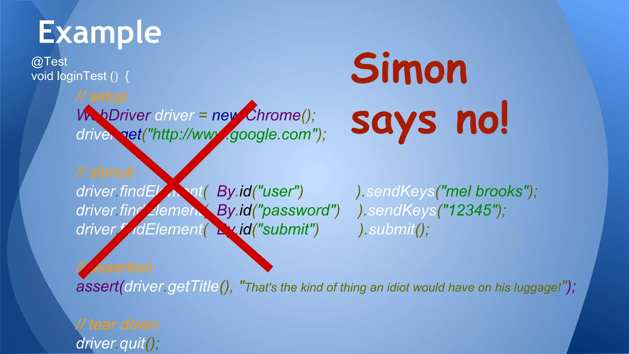 // setup
WebDriver driver = new Chrome();
driver.get("http://www.google.com");
// stimuli
driver.findElement( By.id("user") ).sendKeys("mel brooks");
driver.findElement( By.id("password") ).sendKeys("12345");
driver.findElement( By.id("submit") ).submit();
// assertion
assert(driver.getTitle(), "That's the kind of thing an idiot would have on his luggage!");
// tear down
driver.quit();
Example
Simon
says no!
@Test
void loginTest () {
 