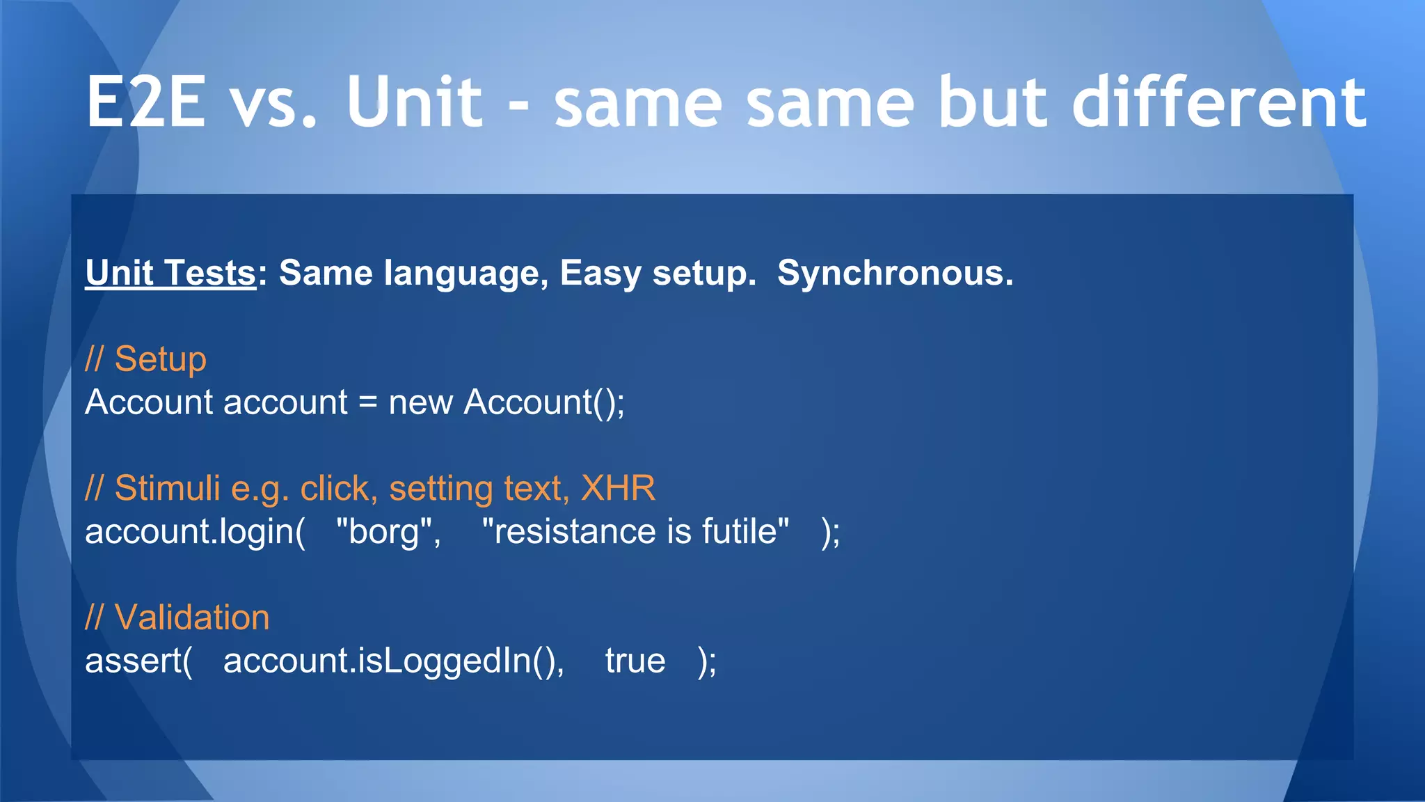 Unit Tests: Same language, Easy setup. Synchronous.
// Setup
Account account = new Account();
// Stimuli e.g. click, setting text, XHR
account.login( "borg", "resistance is futile" );
// Validation
assert( account.isLoggedIn(), true );
E2E vs. Unit - same same but different
 