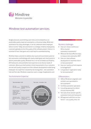 Mindtree test automation services.


Budget pressures, plummeting cycle times and increased focus on
predictable quality make test automation a critical tool today. While test
automation has many advantages, it can be a deterrent when employed             Business challenges
before its time. Today, test automation is a strategic initiative employed by      How can I show a continuous
customers globally to drive the quality of the software product. Hence, it is       ROI on my test
essential to have clear goals and a road map for automated testing..                automation investments?
                                                                                   What are the most eﬀective ways
Mindtree helps customers to address key issues and recommend a precise              to measure test automation ROI?
test automation methodology with clearly stated goals and check points to          How can I plan software
deliver predictable quality. Mindtree has a rich set of Intellectual Property       development to maximize return
(IP) frameworks and automation tool expertize to suit diverse needs of              on test automation?
customers. We ensure that business critical requirements of our customers          How can I justify up-front expense
are met with quality irrespective of the software development model being           to management?
employed. Our expertise is backed by two strong pillars - test automation          Is my product / application ready
CoE and Test Labs. Mindtree’s expertise covers a range of applications and          for test automation?


Test Automation Expertise                                                       Diﬀerentiators
                                                                                   30% of Mindtree's engineers and
                                                                                    architects are specialized in
                                                                                    test automation
                                                                                   Certiﬁed automation specialists
                                                                                   Consulting approach to reduce
                                                                                    risk and maximize ROI
                                                                                   Test Labs driven domain-speciﬁc
                                                                                    automation tools and frameworks
                                                                                   ROI approach with focus on four
                                                                                    factors - cost, quality, time, risk
 