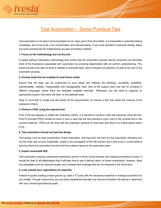 Test Automation – Some Practical Tips

                 Test automation is not about removing testers but to make use of their time better. It is impossible to automate testing
                 completely, and it has to be a mix of automation and manual testing. If you have decided to automate testing, below
                 are some practical tips for implementing any test automation initiative:

                 1. Focus on the methodology and not the tool

                 A clearly defined automation methodology that covers how the automation process will be conducted can eliminate
                 most of the frustrations associated with automation by providing stakeholders with an upfront understanding. This
                 would provide a fair idea on what is needed to automate tests, which includes tool selection as well as the rest of the
                 automation process.

                 2. Choose tools that are scalable to meet future needs

                 Ensure that the tools can be customized to your needs and address the following: reusability, scalability,
                 maintainability, visibility, measurability and manageability. Also, look at the support each tool has for scripting in
                 different languages, where there are strengths available internally. Otherwise, you will need to organize an
                 appropriate program that trains the team on the selected tools.

                 Keep in mind that no single tool will satisfy all the requirements; so choose a tool that meets the majority of the
                 evaluation criteria.

                 3. Perform a POC using the selected tool

                 Even if the tool appears to satisfy the evaluation criteria, it is advised to conduct a few test scenarios using the tool.
                 Proof of concept (POC) should be done in such a way that the test scenarios cover most of the controls and a few
                 common features. POCs can be done with the evaluation versions of most tools and hence it is a fairly easier option
                 to do.

                 4. Test automation should not lead test design

                 Test design must be kept independent of test automation. and they form the input for the automation discipline and
                 not the other way around. Essentially, quality is the prerogative of the QA function and it has to be in control without
                 worrying about the automation function and the problems faced by the automation team.

                 5. Expect reasonable ROI

                 Test automation requires substantial investments upfront in terms of tool licenses and creating automations scripts. It
                 should be clear to all stakeholders that it will take time to see a defined return on these investments. However, there
                 are intangibles such as improved quality and increased test coverage that can be observed in the short-term.

                 6. Look outside your organization for expertise
                                                                          rd
                 Instead of quickly building a team ground up, seek a 3 party with the necessary expertise to manage automation for
                 you initially. Through outsourcing, you can build capabilities internally over time and transition the testing in alignment
                 with your overall organizational goals.




Visit IVESIA’S WEBSITE Follow us at LINKEDIN and TWITTER
 