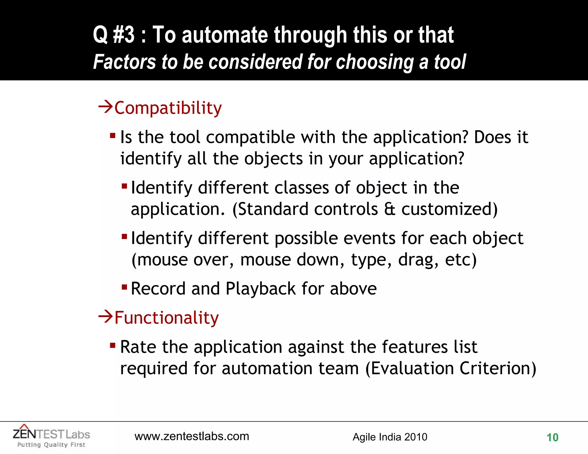 Q #3 : To automate through this or that F actors to be considered for choosing a tool Compatibility  Is the tool compatible with the application? Does it identify all the objects in your application? Identify different classes of object in the application. (Standard controls & customized) Identify different possible events for each object (mouse over, mouse down, type, drag, etc)  Record and Playback for above Functionality Rate the application against the features list required for automation team (Evaluation Criterion) 