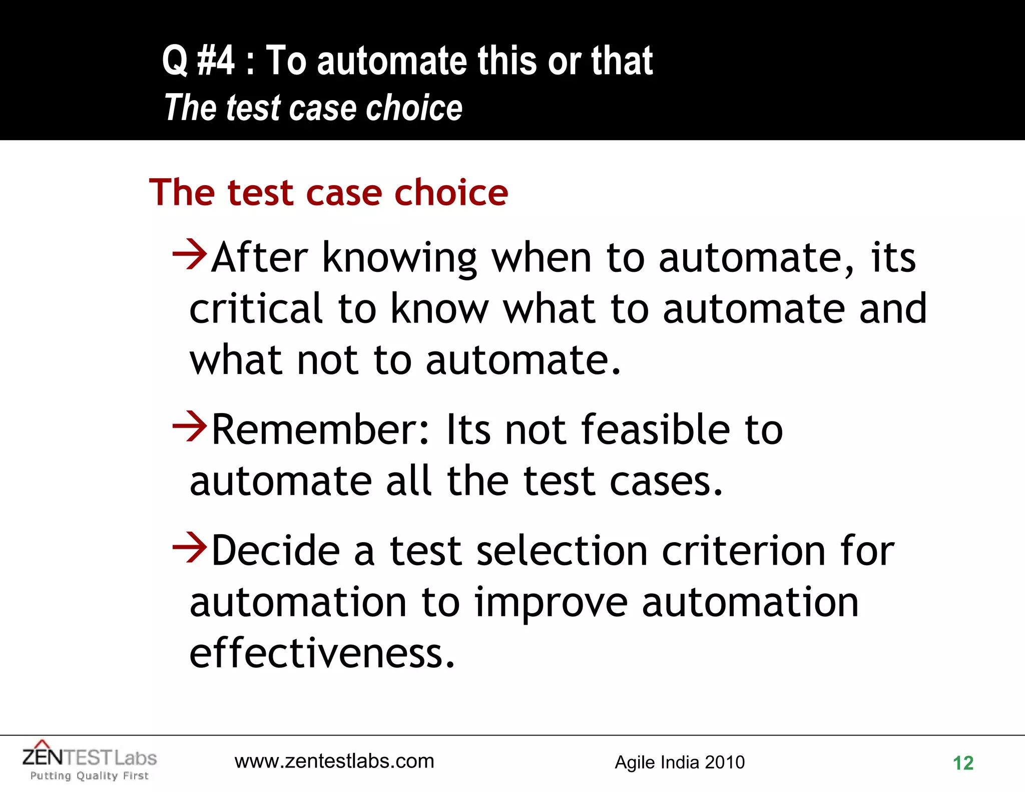 Q #4 : To automate this or that  The test case choice The test case choice After knowing when to automate, its critical to know what to automate and what not to automate. Remember: Its not feasible to automate all the test cases. Decide a test selection criterion for automation to improve automation effectiveness. 