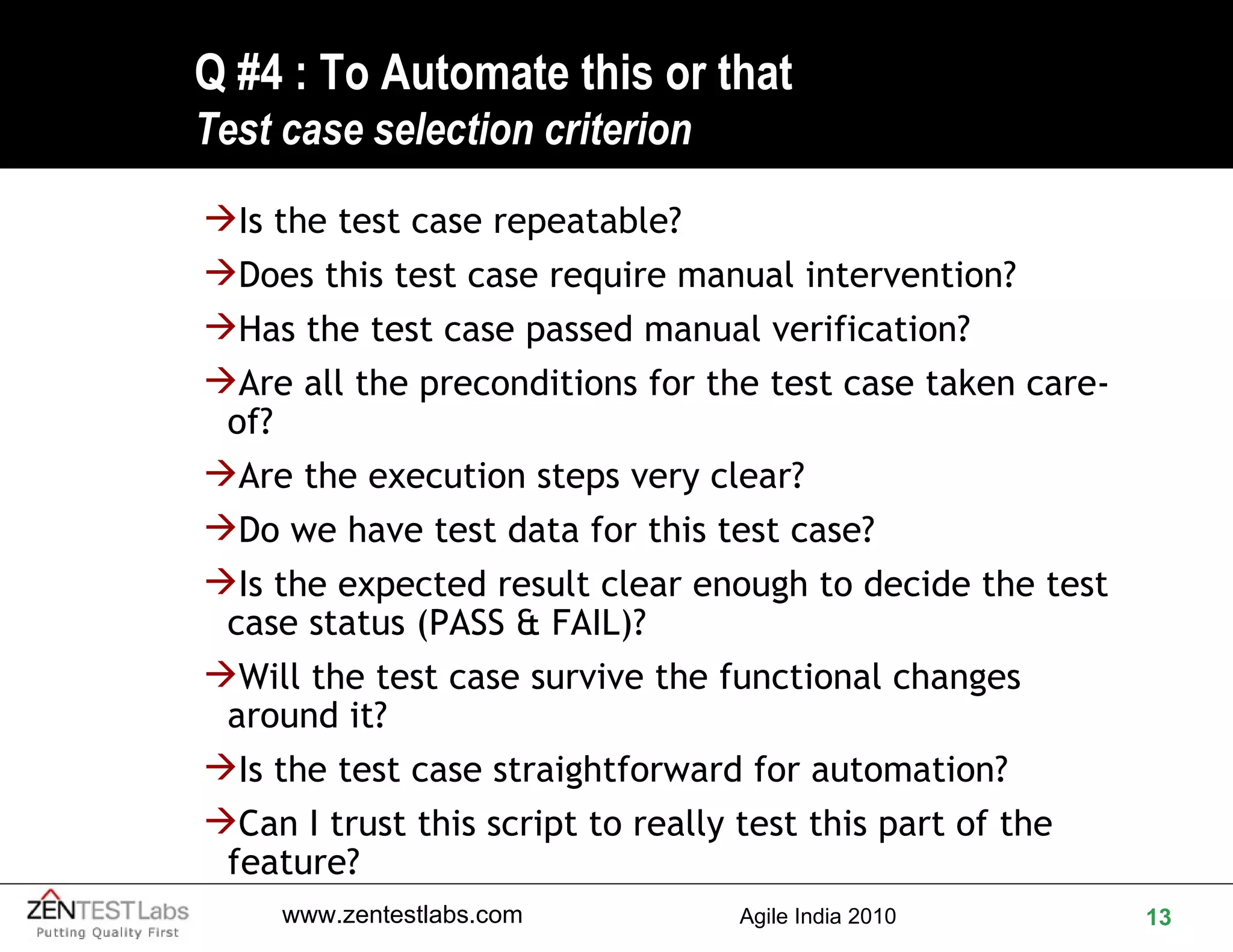 Q #4 : To Automate this or that Test case selection criterion Is the test case repeatable? Does this test case require manual intervention? Has the test case passed manual verification? Are all the preconditions for the test case taken care-of? Are the execution steps very clear? Do we have test data for this test case? Is the expected result clear enough to decide the test case status (PASS & FAIL)? Will the test case survive the functional changes around it? Is the test case straightforward for automation? Can I trust this script to really test this part of the feature? 
