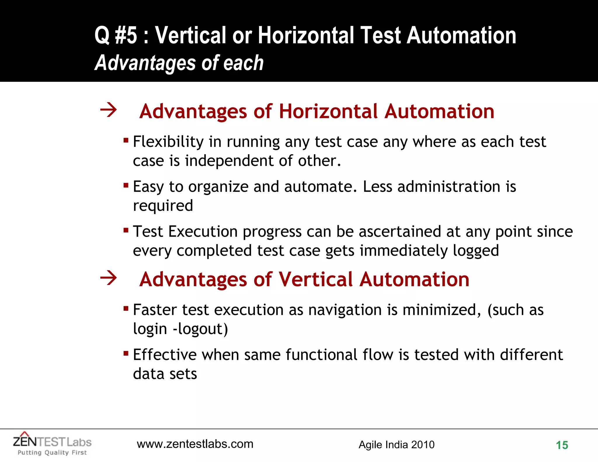 Q #5 : Vertical or Horizontal Test Automation Advantages of each Advantages of Horizontal Automation Flexibility in running any test case any where as each test case is independent of other. Easy to organize and automate. Less administration is required Test Execution progress can be ascertained at any point since every completed test case gets immediately logged Advantages of Vertical Automation Faster test execution as navigation is minimized, (such as login -logout) Effective when same functional flow is tested with different data sets 