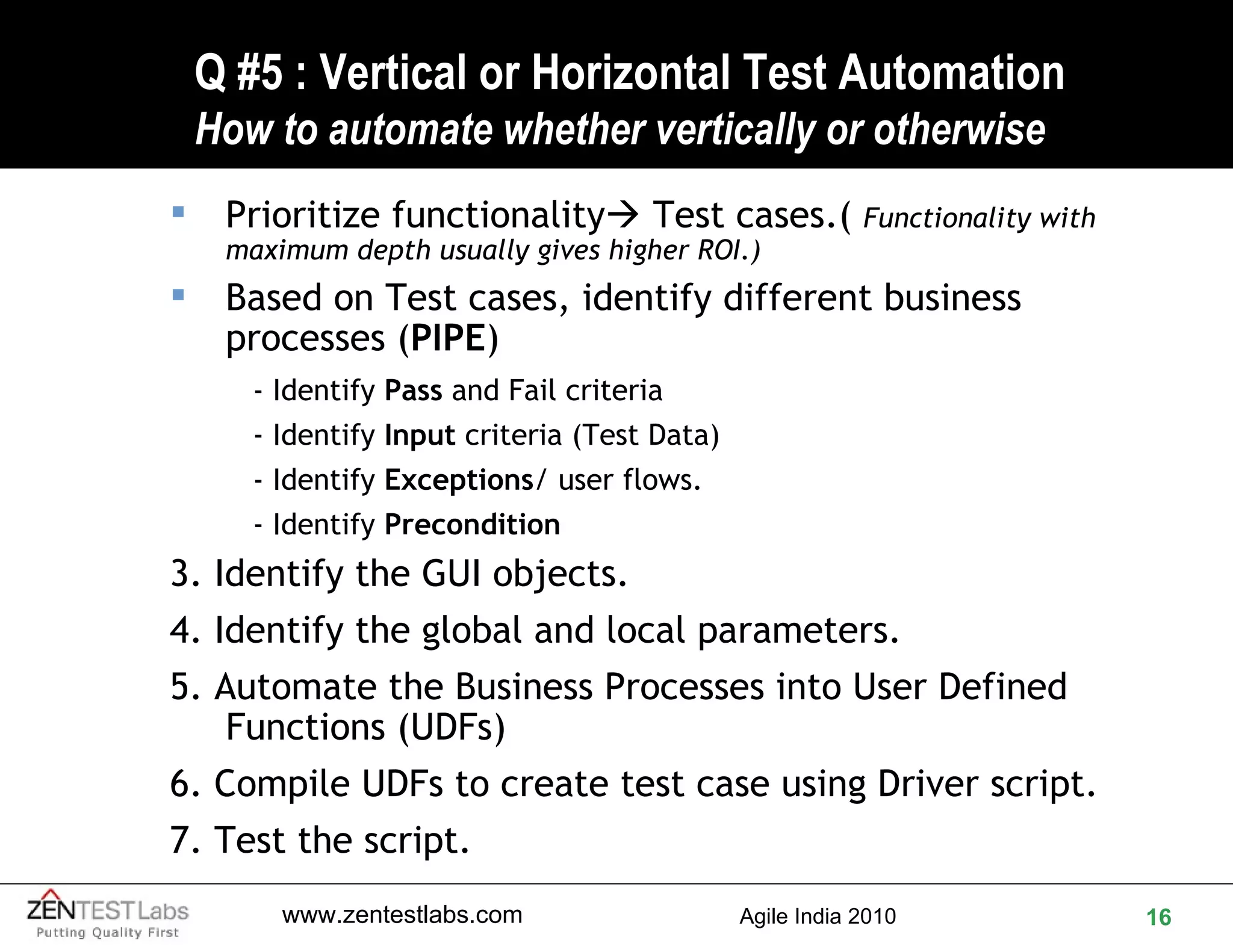 Q #5 : Vertical or Horizontal Test Automation How to automate whether vertically or otherwise Prioritize functionality   Test cases.(  Functionality with maximum depth usually gives higher ROI.) Based on Test cases, identify different business processes ( PIPE ) - Identify  Pass  and Fail criteria  - Identify  Input  criteria (Test Data) - Identify  Exceptions / user flows.  - Identify  Precondition 3. Identify the GUI objects. 4. Identify the global and local parameters. 5. Automate the Business Processes into User Defined Functions (UDFs) 6. Compile UDFs to create test case using Driver script. 7. Test the script. 
