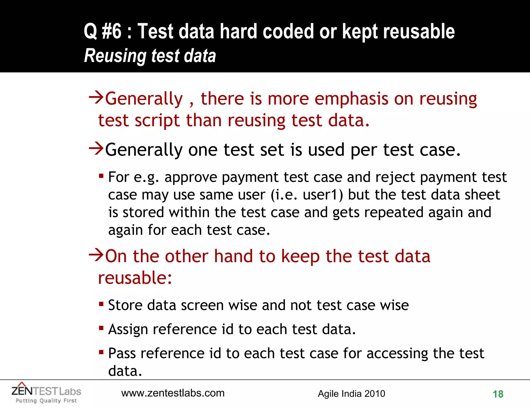 Q #6 : Test data hard coded or kept reusable  Reusing test data Generally , there is more emphasis on reusing test script than reusing test data.  Generally one test set is used per test case.  For e.g. approve payment test case and reject payment test case may use same user (i.e. user1) but the test data sheet is stored within the test case and gets repeated again and again for each test case. On the other hand to keep the test data reusable: Store data screen wise and not test case wise Assign reference id to each test data. Pass reference id to each test case for accessing the test data. 