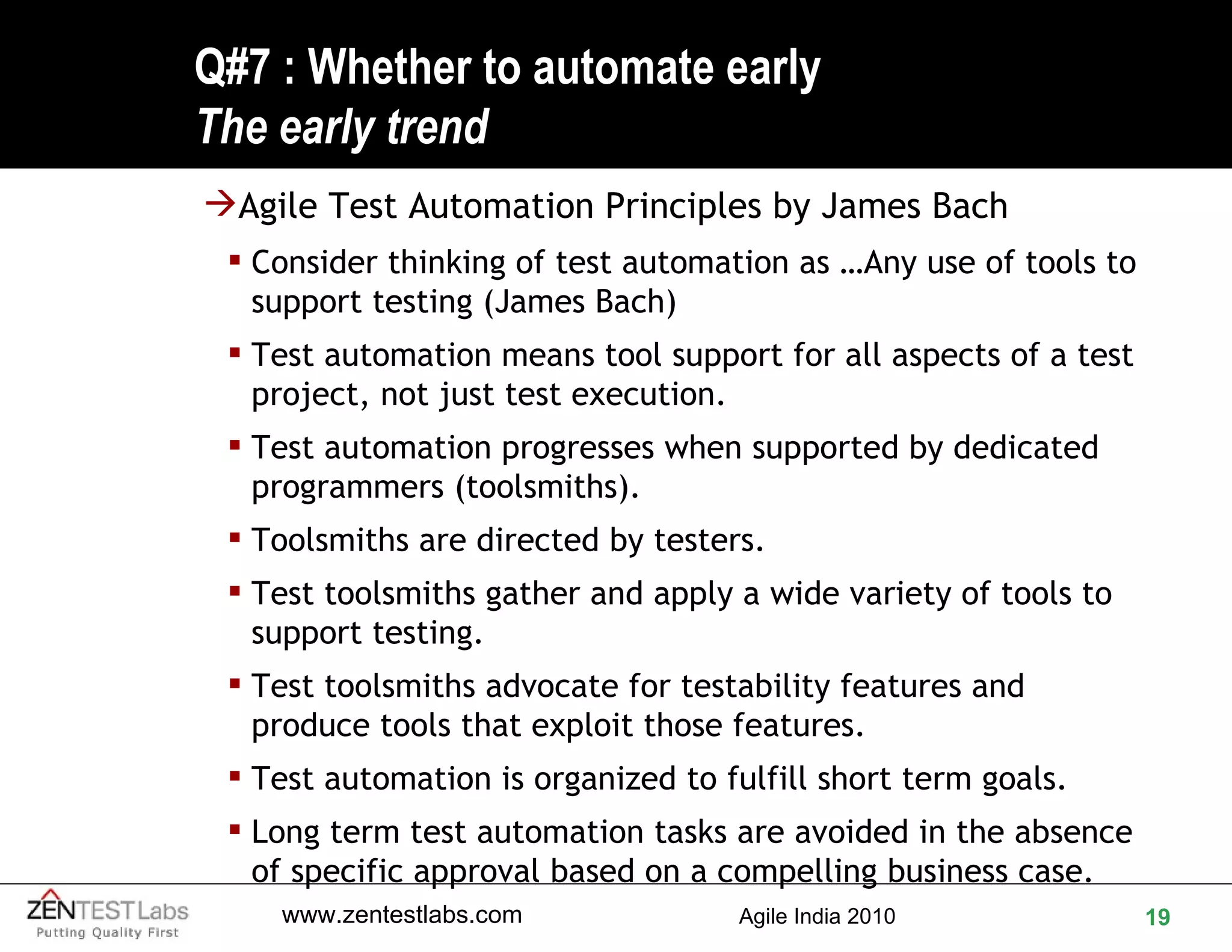 Q#7 : Whether to automate early The early trend Agile Test Automation Principles by James Bach Consider thinking of test automation as …Any use of tools to support testing (James Bach) Test automation means tool support for all aspects of a test project, not just test execution.  Test automation progresses when supported by dedicated programmers (toolsmiths). Toolsmiths are directed by testers.  Test toolsmiths gather and apply a wide variety of tools to support testing. Test toolsmiths advocate for testability features and produce tools that exploit those features. Test automation is organized to fulfill short term goals. Long term test automation tasks are avoided in the absence of specific approval based on a compelling business case. 