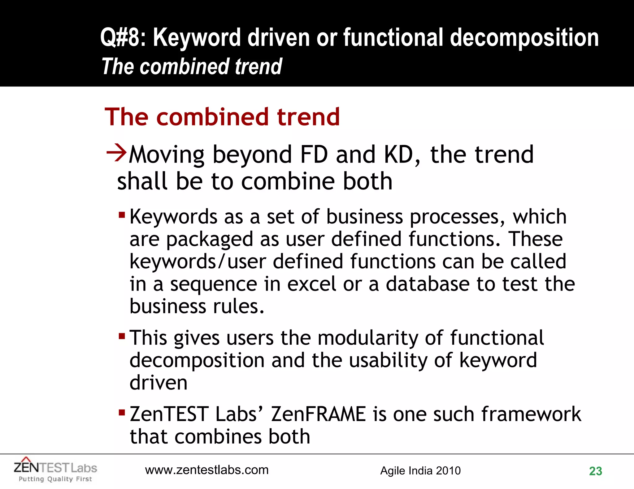 Q#8: Keyword driven or functional decomposition The combined trend The combined trend Moving beyond FD and KD, the trend shall be to combine both Keywords as a set of business processes, which are packaged as user defined functions. These keywords/user defined functions can be called in a sequence in excel or a database to test the business rules.  This gives users the modularity of functional decomposition and the usability of keyword driven ZenTEST Labs’ ZenFRAME is one such framework that combines both 