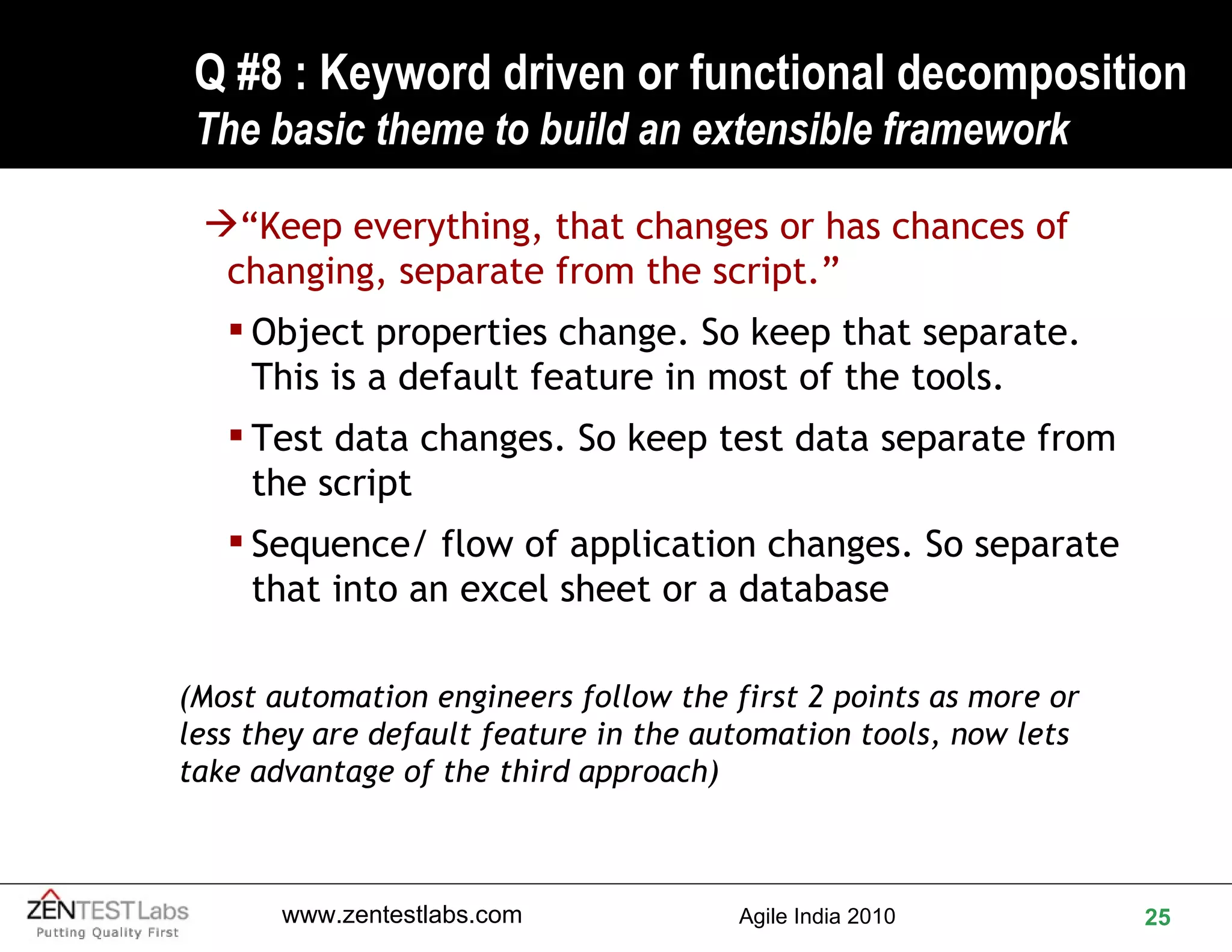 Q #8 : Keyword driven or functional decomposition  The basic theme to build an extensible framework  “ Keep everything, that changes or has chances of changing, separate from the script.” Object properties change. So keep that separate. This is a default feature in most of the tools. Test data changes. So keep test data separate from the script Sequence/ flow of application changes. So separate that into an excel sheet or a database (Most automation engineers follow the first 2 points as more or less they are default feature in the automation tools, now lets take advantage of the third approach) 