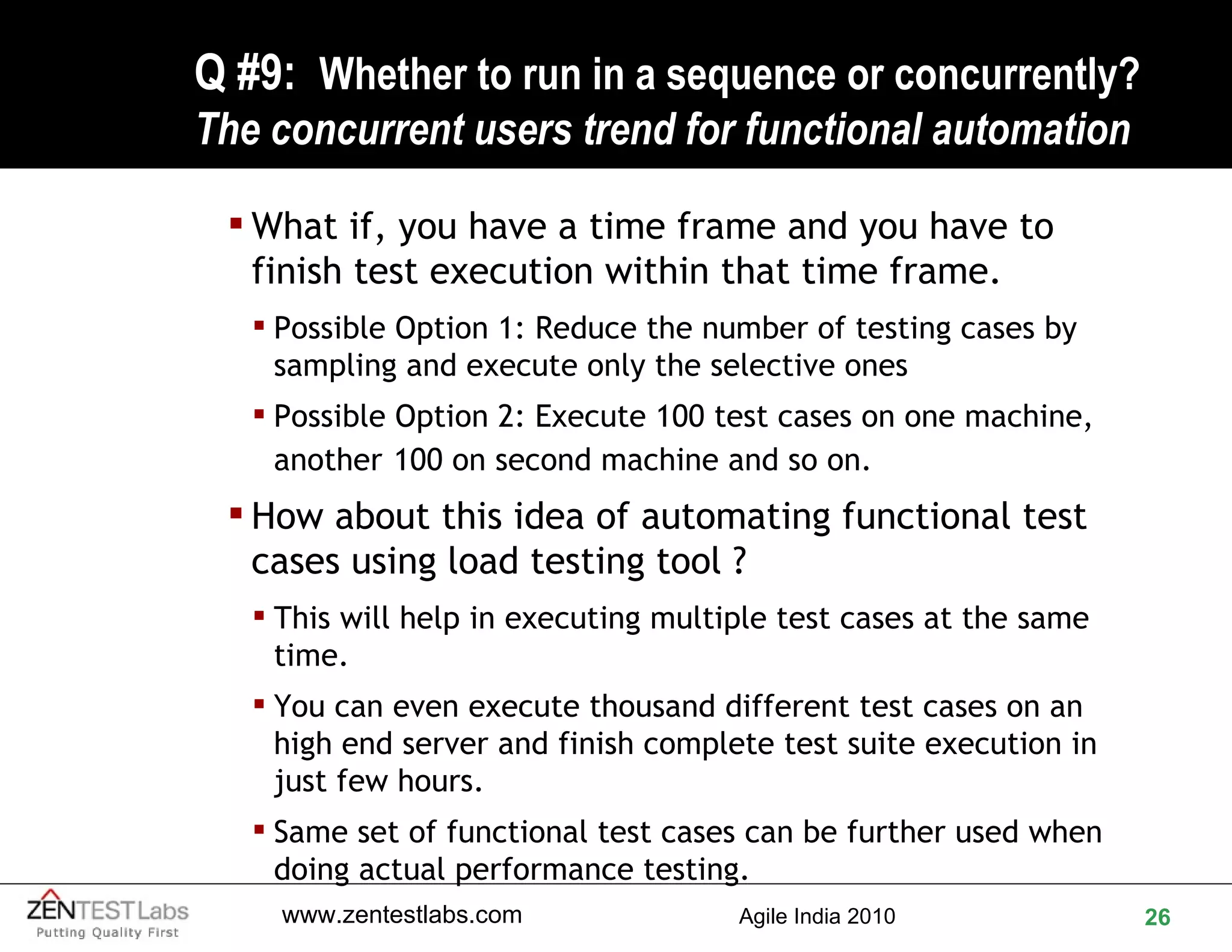 Q #9:  Whether to run in a sequence or concurrently? The concurrent users trend for functional automation What if, you have a time frame and you have to finish test execution within that time frame. Possible Option 1: Reduce the number of testing cases by sampling and execute only the selective ones Possible Option 2: Execute 100 test cases on one machine, another   100 on second machine and so on. How about this idea of automating functional test cases using load testing tool ? This will help in executing multiple test cases at the same time. You can even execute thousand different test cases on an high end server and finish complete test suite execution in just few hours. Same set of functional test cases can be further used when doing actual performance testing. 