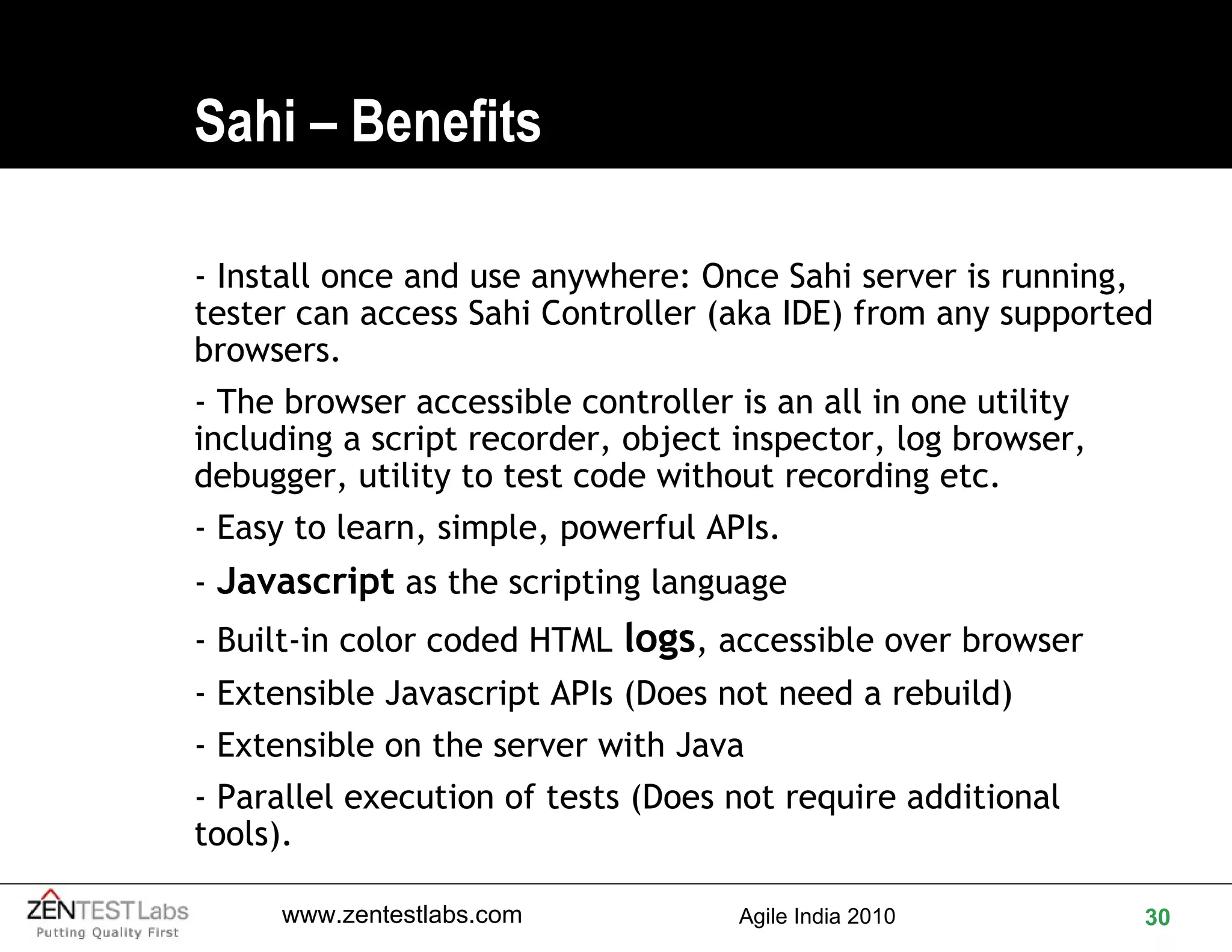 Sahi – Benefits - Install once and use anywhere: Once Sahi server is running, tester can access Sahi Controller (aka IDE) from any supported browsers. - The browser accessible controller is an all in one utility including a script recorder, object inspector, log browser, debugger, utility to test code without recording etc. - Easy to learn, simple, powerful APIs.  -  Javascript  as the scripting language - Built-in color coded HTML  logs , accessible over browser  - Extensible Javascript APIs (Does not need a rebuild)  - Extensible on the server with Java - Parallel execution of tests (Does not require additional tools). 