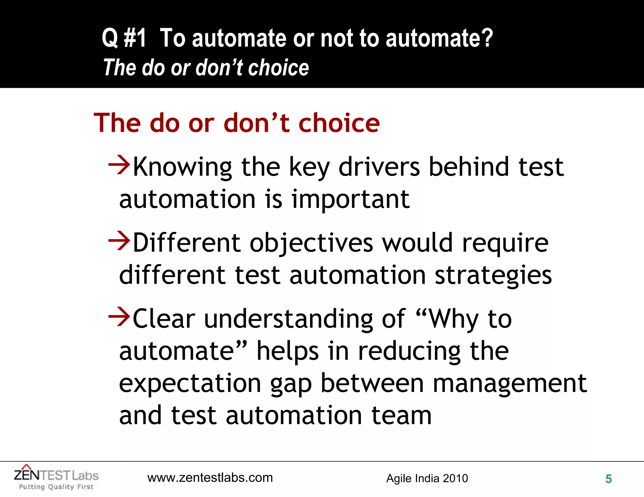 Q #1  To automate or not to automate? The do or don’t choice The do or don’t choice Knowing the key drivers behind test automation is important Different objectives would require different test automation strategies Clear understanding of “Why to automate” helps in reducing the expectation gap between management and test automation team 