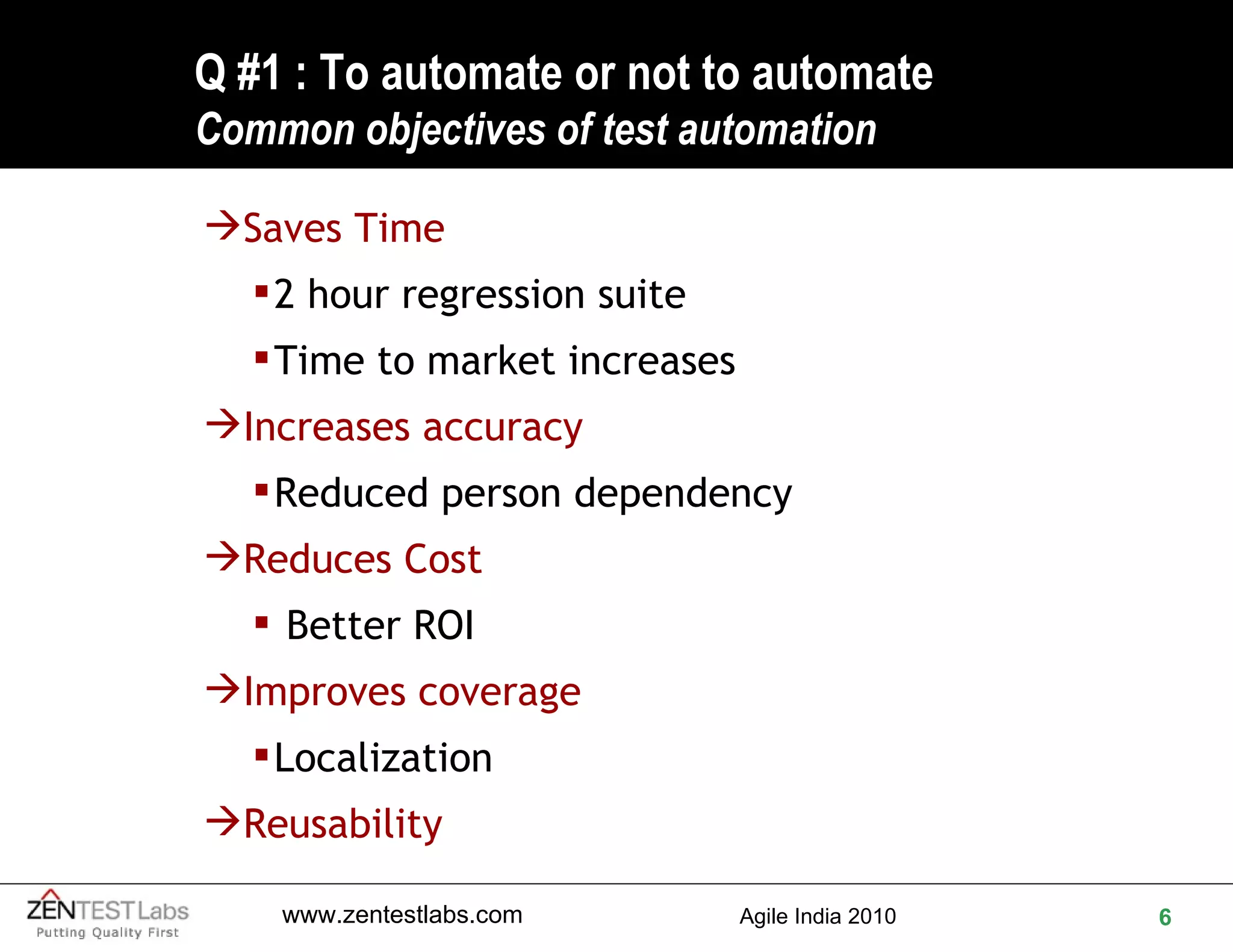 Q #1 : To automate or not to automate Common objectives of test automation Saves Time  2 hour regression suite Time to market increases Increases accuracy Reduced person dependency Reduces Cost   Better ROI Improves coverage Localization Reusability 