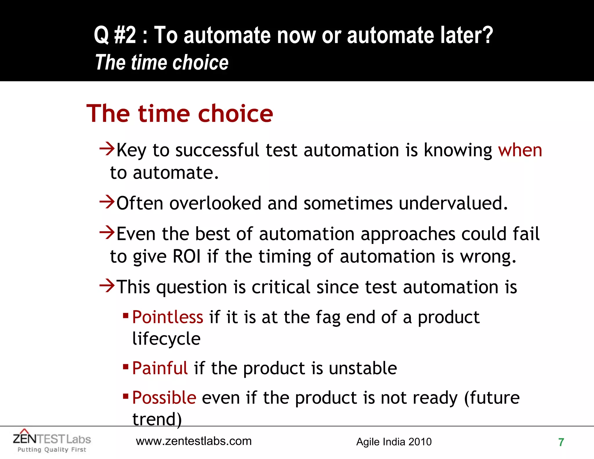 Q #2 : To automate now or automate later? The time choice The time choice Key to successful test automation is knowing  when  to automate. Often overlooked and sometimes undervalued. Even the best of automation approaches could fail to give ROI if the timing of automation is wrong. This question is critical since test automation is Pointless  if it is at the fag end of a product lifecycle Painful  if the product is unstable Possible  even if the product is not ready (future trend) 