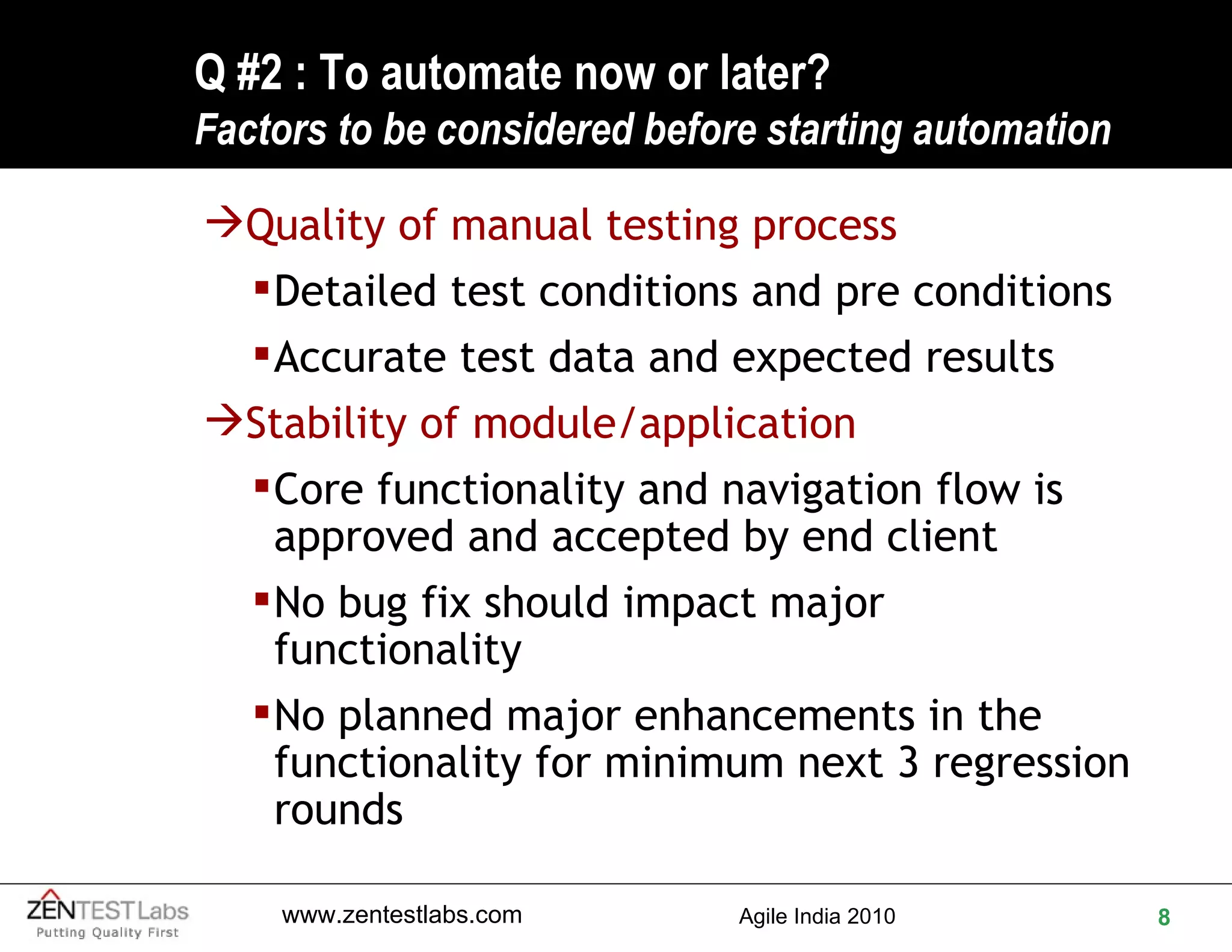 Q #2 : To automate now or later? F actors to be considered before starting automation Quality of manual testing process Detailed test conditions and pre conditions Accurate test data and expected results Stability of module/application Core functionality and navigation flow is approved and accepted by end client No bug fix should impact major functionality No planned major enhancements in the functionality for minimum next 3 regression rounds 