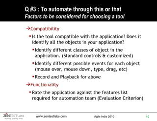 Q #3 : To automate through this or that F actors to be considered for choosing a tool Compatibility  Is the tool compatible with the application? Does it identify all the objects in your application? Identify different classes of object in the application. (Standard controls & customized) Identify different possible events for each object (mouse over, mouse down, type, drag, etc)  Record and Playback for above Functionality Rate the application against the features list required for automation team (Evaluation Criterion) 