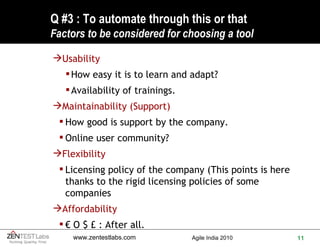 Q #3 : To automate through this or that F actors to be considered for choosing a tool Usability  How easy it is to learn and adapt?  Availability of trainings. Maintainability (Support) How good is support by the company.  Online user community? Flexibility Licensing policy of the company (This points is here thanks to the rigid licensing policies of some companies Affordability €  O $ £ : After all. 