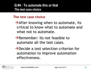 Q #4 : To automate this or that  The test case choice The test case choice After knowing when to automate, its critical to know what to automate and what not to automate. Remember: Its not feasible to automate all the test cases. Decide a test selection criterion for automation to improve automation effectiveness. 