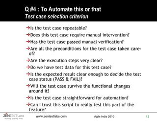 Q #4 : To Automate this or that Test case selection criterion Is the test case repeatable? Does this test case require manual intervention? Has the test case passed manual verification? Are all the preconditions for the test case taken care-of? Are the execution steps very clear? Do we have test data for this test case? Is the expected result clear enough to decide the test case status (PASS & FAIL)? Will the test case survive the functional changes around it? Is the test case straightforward for automation? Can I trust this script to really test this part of the feature? 
