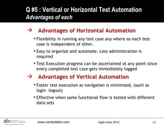 Q #5 : Vertical or Horizontal Test Automation Advantages of each Advantages of Horizontal Automation Flexibility in running any test case any where as each test case is independent of other. Easy to organize and automate. Less administration is required Test Execution progress can be ascertained at any point since every completed test case gets immediately logged Advantages of Vertical Automation Faster test execution as navigation is minimized, (such as login -logout) Effective when same functional flow is tested with different data sets 