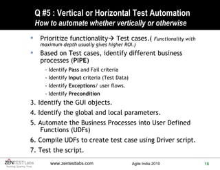 Q #5 : Vertical or Horizontal Test Automation How to automate whether vertically or otherwise Prioritize functionality   Test cases.(  Functionality with maximum depth usually gives higher ROI.) Based on Test cases, identify different business processes ( PIPE ) - Identify  Pass  and Fail criteria  - Identify  Input  criteria (Test Data) - Identify  Exceptions / user flows.  - Identify  Precondition 3. Identify the GUI objects. 4. Identify the global and local parameters. 5. Automate the Business Processes into User Defined Functions (UDFs) 6. Compile UDFs to create test case using Driver script. 7. Test the script. 