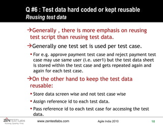 Q #6 : Test data hard coded or kept reusable  Reusing test data Generally , there is more emphasis on reusing test script than reusing test data.  Generally one test set is used per test case.  For e.g. approve payment test case and reject payment test case may use same user (i.e. user1) but the test data sheet is stored within the test case and gets repeated again and again for each test case. On the other hand to keep the test data reusable: Store data screen wise and not test case wise Assign reference id to each test data. Pass reference id to each test case for accessing the test data. 