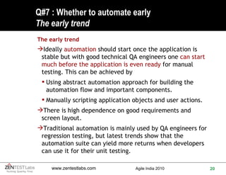 Q#7 : Whether to automate early The early trend The early trend Ideally  automation  should start once the application is stable but with good technical QA engineers one  can start much before the application is even ready  for manual testing. This can be achieved by Using abstract automation approach for building the automation flow and important components. Manually scripting application objects and user actions. There is high dependence on good requirements and screen layout. Traditional automation is mainly used by QA engineers for regression testing, but latest trends show that the automation suite can yield more returns when developers can use it for their unit testing.  
