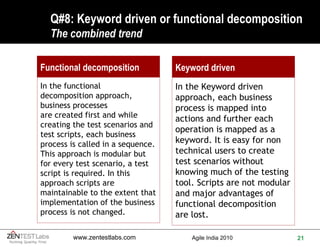 Q#8: Keyword driven or functional decomposition The combined trend Keyword driven In the Keyword driven approach, each business process is mapped into actions and further each operation is mapped as a keyword. It is easy for non technical users to create test scenarios without knowing much of the testing tool. Scripts are not modular and major advantages of functional decomposition are lost. Functional decomposition In the functional  decomposition approach, business processes are created first and while creating the test scenarios and test scripts, each business process is called in a sequence. This approach is modular but for every test scenario, a test script is required. In this approach scripts are maintainable to the extent that implementation of the business process is not changed. 