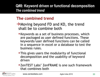 Q#8: Keyword driven or functional decomposition The combined trend The combined trend Moving beyond FD and KD, the trend shall be to combine both Keywords as a set of business processes, which are packaged as user defined functions. These keywords/user defined functions can be called in a sequence in excel or a database to test the business rules.  This gives users the modularity of functional decomposition and the usability of keyword driven ZenTEST Labs’ ZenFRAME is one such framework that combines both 