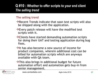 Q #10 :  Whether to offer scripts to your end client The selling trend The selling trend Recent Trends indicate that soon test scripts will also be shipped along with the application. Every patch release will have the modified test scripts with it. Clients have started demanding automation scripts for doing their UAT and testing application during bug fixes. It has also become a new source of income for product companies, wherein additional cost can be billed for automation scripts which are anyways available with QA team. This also brings in additional budget for future automation effort and automation gets buy-in from senior management. 