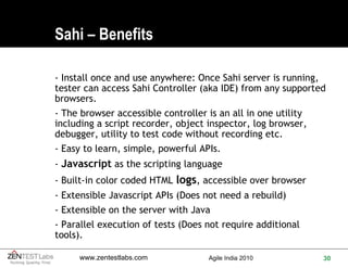 Sahi – Benefits - Install once and use anywhere: Once Sahi server is running, tester can access Sahi Controller (aka IDE) from any supported browsers. - The browser accessible controller is an all in one utility including a script recorder, object inspector, log browser, debugger, utility to test code without recording etc. - Easy to learn, simple, powerful APIs.  -  Javascript  as the scripting language - Built-in color coded HTML  logs , accessible over browser  - Extensible Javascript APIs (Does not need a rebuild)  - Extensible on the server with Java - Parallel execution of tests (Does not require additional tools). 