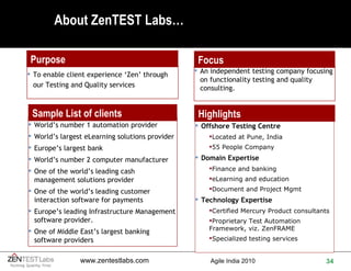 About ZenTEST Labs… Purpose Focus Sample List of clients Offshore Testing Centre Located at Pune, India 55 People Company Domain Expertise Finance and banking eLearning and education Document and Project Mgmt Technology Expertise Certified Mercury Product consultants Proprietary Test Automation Framework, viz. ZenFRAME Specialized testing services Highlights An independent testing company focusing on functionality testing and quality consulting. World’s number 1 automation provider World’s largest eLearning solutions provider Europe’s largest bank World’s number 2 computer manufacturer One of the world’s leading cash management solutions provider One of the world’s leading customer interaction software for payments Europe’s leading Infrastructure Management software provider. One of Middle East’s largest banking software providers To enable client experience ‘Zen’ through our Testing and Quality services 