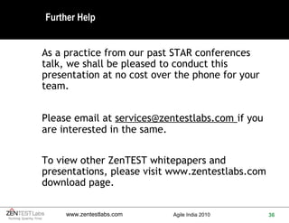 Further Help As a practice from our past STAR conferences talk, we shall be pleased to conduct this presentation at no cost over the phone for your team. Please email at  [email_address]   if you are interested in the same. To view other ZenTEST whitepapers and presentations, please visit  www.zentestlabs.com  download page. 